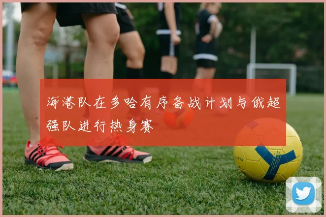 海港队在多哈有序备战计划与俄超强队进行热身赛