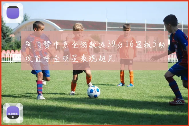 阿门赞申京全场数据39分16篮板5助攻直呼全明星表现超凡
