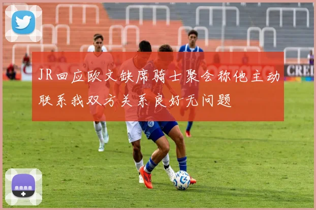 JR回应欧文缺席骑士聚会称他主动联系我双方关系良好无问题