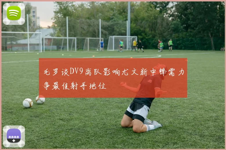 毛罗谈DV9离队影响尤文新中锋需力争最佳射手地位