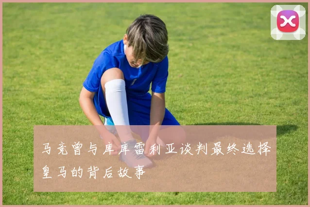 马竞曾与库库雷利亚谈判最终选择皇马的背后故事