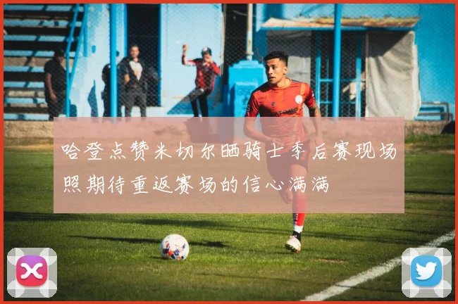哈登点赞米切尔晒骑士季后赛现场照期待重返赛场的信心满满