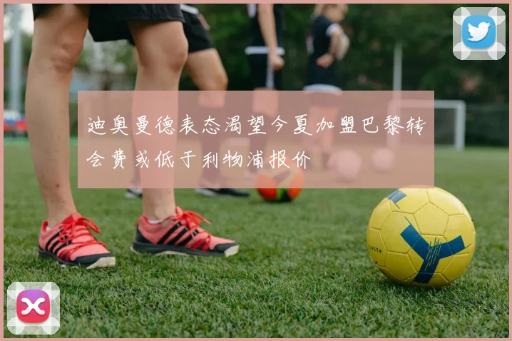 迪奥曼德表态渴望今夏加盟巴黎转会费或低于利物浦报价