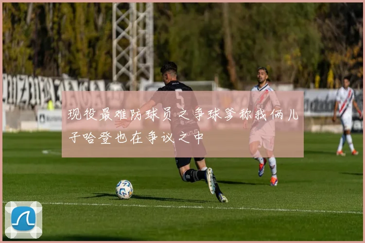 现役最难防球员之争球爹称我俩儿子哈登也在争议之中