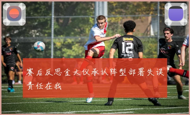 赛后反思金大仪承认阵型部署失误责任在我