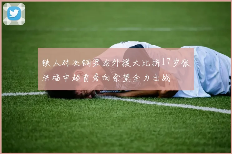 铁人对决铜梁龙外援大比拼17岁张洪福中超首秀向余望全力出战