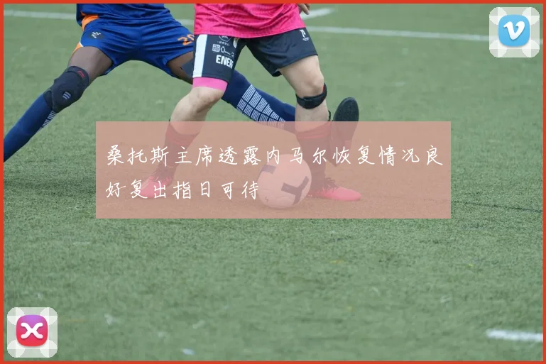桑托斯主席透露内马尔恢复情况良好复出指日可待