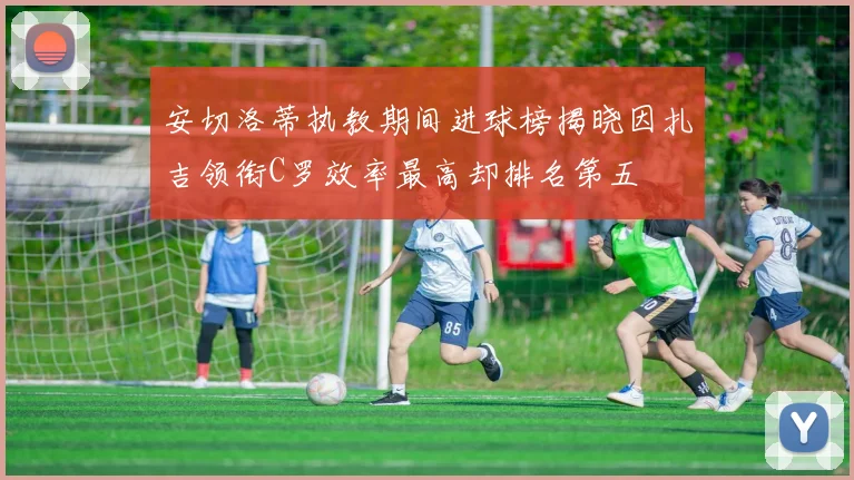 安切洛蒂执教期间进球榜揭晓因扎吉领衔C罗效率最高却排名第五