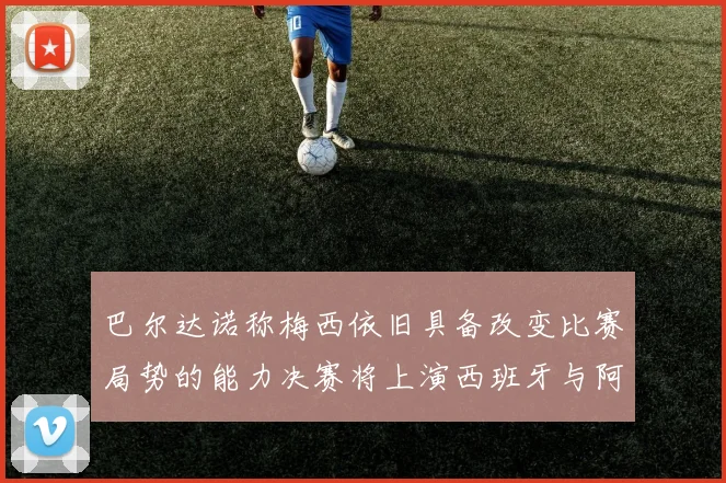 巴尔达诺称梅西依旧具备改变比赛局势的能力决赛将上演西班牙与阿根廷的对决