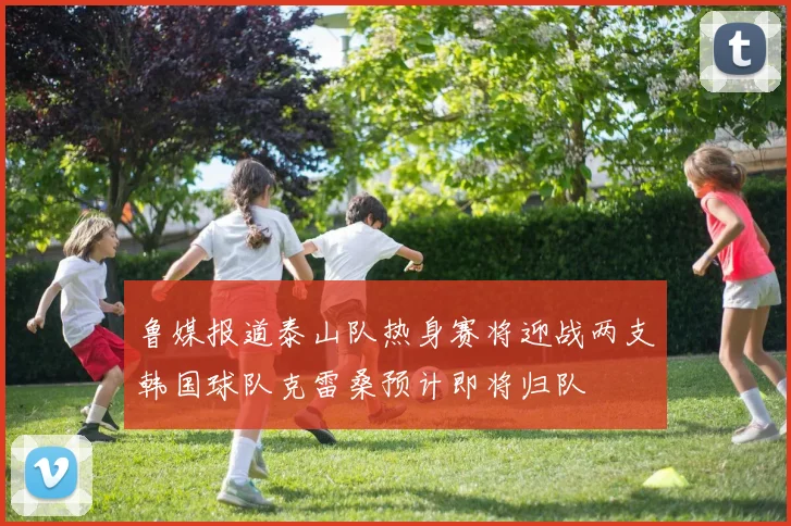 鲁媒报道泰山队热身赛将迎战两支韩国球队克雷桑预计即将归队