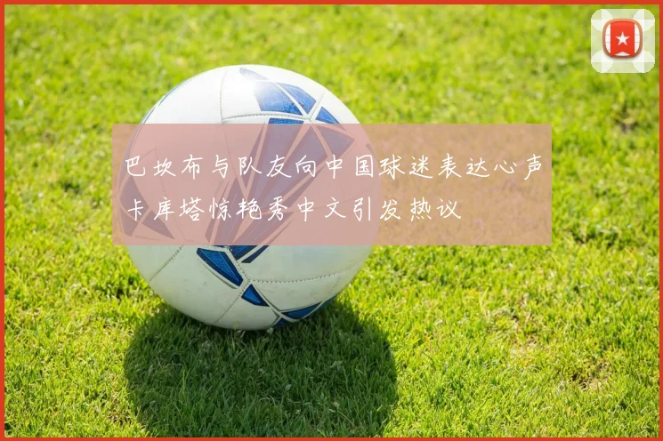 巴坎布与队友向中国球迷表达心声卡库塔惊艳秀中文引发热议