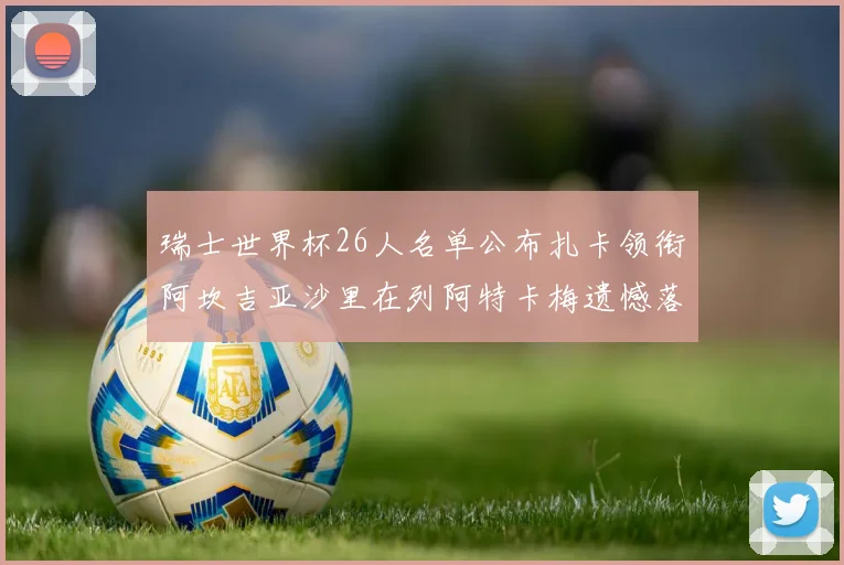 瑞士世界杯26人名单公布扎卡领衔阿坎吉亚沙里在列阿特卡梅遗憾落选