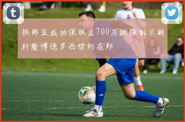 热那亚成功保级后700万欧强制买断科隆博德罗西续约在即