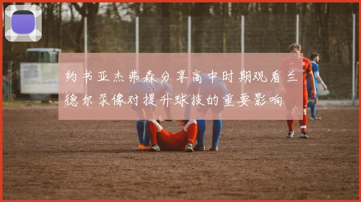 约书亚杰弗森分享高中时期观看兰德尔录像对提升球技的重要影响