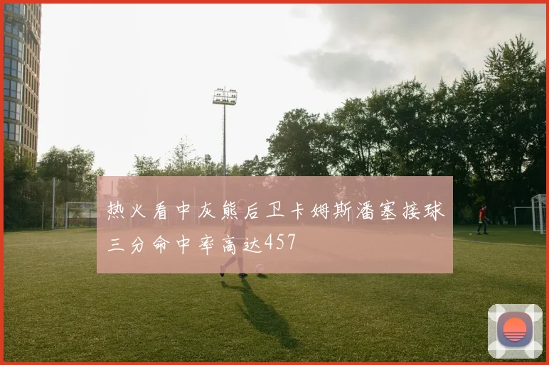 热火看中灰熊后卫卡姆斯潘塞接球三分命中率高达457
