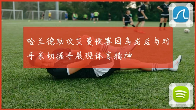 哈兰德助攻艾曼侯赛因乌龙后与对手亲切握手展现体育精神