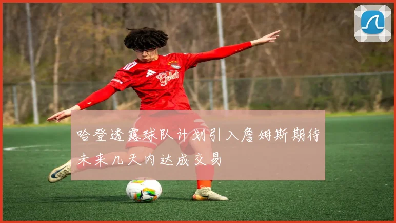 哈登透露球队计划引入詹姆斯期待未来几天内达成交易
